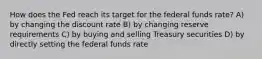 How does the Fed reach its target for the federal funds rate? A) by changing the discount rate B) by changing reserve requirements C) by buying and selling Treasury securities D) by directly setting the federal funds rate