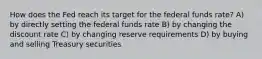 How does the Fed reach its target for the federal funds rate? A) by directly setting the federal funds rate B) by changing the discount rate C) by changing reserve requirements D) by buying and selling Treasury securities