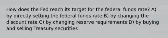 How does the Fed reach its target for the federal funds rate? A) by directly setting the federal funds rate B) by changing the discount rate C) by changing reserve requirements D) by buying and selling Treasury securities