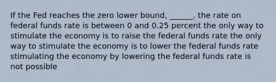 If the Fed reaches the zero lower bound, ______. the rate on federal funds rate is between 0 and 0.25 percent the only way to stimulate the economy is to raise the federal funds rate the only way to stimulate the economy is to lower the federal funds rate stimulating the economy by lowering the federal funds rate is not possible