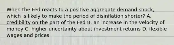 When the Fed reacts to a positive aggregate demand shock, which is likely to make the period of disinflation shorter? A. credibility on the part of the Fed B. an increase in the velocity of money C. higher uncertainty about investment returns D. flexible wages and prices