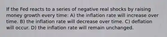 If the Fed reacts to a series of negative real shocks by raising money growth every time: A) the inflation rate will increase over time. B) the inflation rate will decrease over time. C) deflation will occur. D) the inflation rate will remain unchanged.