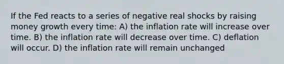 If the Fed reacts to a series of negative real shocks by raising money growth every time: A) the inflation rate will increase over time. B) the inflation rate will decrease over time. C) deflation will occur. D) the inflation rate will remain unchanged