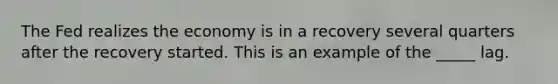 The Fed realizes the economy is in a recovery several quarters after the recovery started. This is an example of the _____ lag.