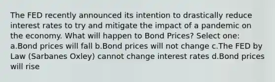 The FED recently announced its intention to drastically reduce interest rates to try and mitigate the impact of a pandemic on the economy. What will happen to Bond Prices? Select one: a.Bond prices will fall b.Bond prices will not change c.The FED by Law (Sarbanes Oxley) cannot change interest rates d.Bond prices will rise