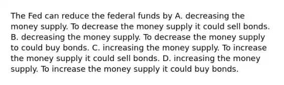 The Fed can reduce the federal funds by A. decreasing the money supply. To decrease the money supply it could sell bonds. B. decreasing the money supply. To decrease the money supply to could buy bonds. C. increasing the money supply. To increase the money supply it could sell bonds. D. increasing the money supply. To increase the money supply it could buy bonds.