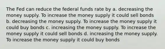 The Fed can reduce the federal funds rate by a. decreasing the money supply. To increase the money supply it could sell bonds b. decreasing the money supply. To increase the money supply it could buy bonds c. increasing the money supply. To increase the money supply it could sell bonds d. increasing the money supply. To increase the money supply it could buy bonds