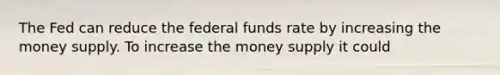 The Fed can reduce the federal funds rate by increasing the money supply. To increase the money supply it could