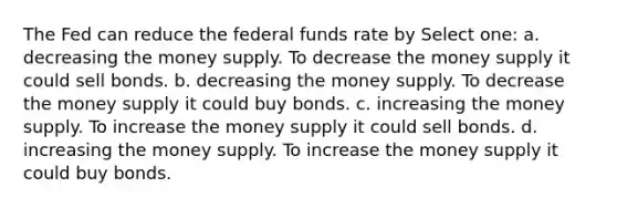 The Fed can reduce the federal funds rate by Select one: a. decreasing the money supply. To decrease the money supply it could sell bonds. b. decreasing the money supply. To decrease the money supply it could buy bonds. c. increasing the money supply. To increase the money supply it could sell bonds. d. increasing the money supply. To increase the money supply it could buy bonds.