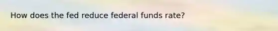 How does the fed reduce federal funds rate?