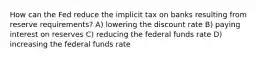 How can the Fed reduce the implicit tax on banks resulting from reserve requirements? A) lowering the discount rate B) paying interest on reserves C) reducing the federal funds rate D) increasing the federal funds rate