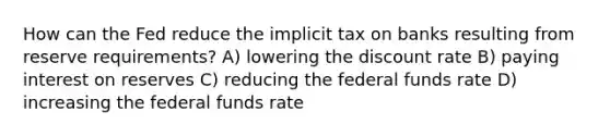 How can the Fed reduce the implicit tax on banks resulting from reserve requirements? A) lowering the discount rate B) paying interest on reserves C) reducing the federal funds rate D) increasing the federal funds rate