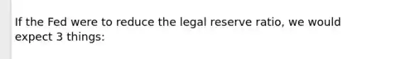 If the Fed were to reduce the legal reserve ratio, we would expect 3 things: