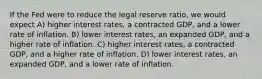 If the Fed were to reduce the legal reserve ratio, we would expect A) higher interest rates, a contracted GDP, and a lower rate of inflation. B) lower interest rates, an expanded GDP, and a higher rate of inflation. C) higher interest rates, a contracted GDP, and a higher rate of inflation. D) lower interest rates, an expanded GDP, and a lower rate of inflation.