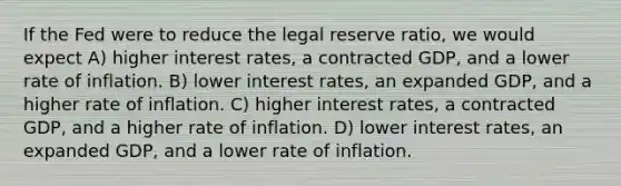 If the Fed were to reduce the legal reserve ratio, we would expect A) higher interest rates, a contracted GDP, and a lower rate of inflation. B) lower interest rates, an expanded GDP, and a higher rate of inflation. C) higher interest rates, a contracted GDP, and a higher rate of inflation. D) lower interest rates, an expanded GDP, and a lower rate of inflation.