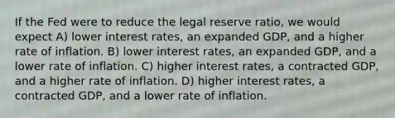 If the Fed were to reduce the legal reserve ratio, we would expect A) lower interest rates, an expanded GDP, and a higher rate of inflation. B) lower interest rates, an expanded GDP, and a lower rate of inflation. C) higher interest rates, a contracted GDP, and a higher rate of inflation. D) higher interest rates, a contracted GDP, and a lower rate of inflation.