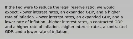 If the Fed were to reduce the legal reserve ratio, we would expect: -lower interest rates, an expanded GDP, and a higher rate of inflation. -lower interest rates, an expanded GDP, and a lower rate of inflation. -higher interest rates, a contracted GDP, and a higher rate of inflation. -higher interest rates, a contracted GDP, and a lower rate of inflation.