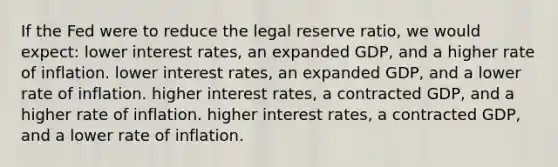 If the Fed were to reduce the legal reserve ratio, we would expect: lower interest rates, an expanded GDP, and a higher rate of inflation. lower interest rates, an expanded GDP, and a lower rate of inflation. higher interest rates, a contracted GDP, and a higher rate of inflation. higher interest rates, a contracted GDP, and a lower rate of inflation.