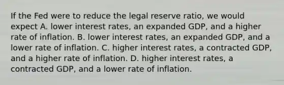 If the Fed were to reduce the legal reserve ratio, we would expect A. lower interest rates, an expanded GDP, and a higher rate of inflation. B. lower interest rates, an expanded GDP, and a lower rate of inflation. C. higher interest rates, a contracted GDP, and a higher rate of inflation. D. higher interest rates, a contracted GDP, and a lower rate of inflation.