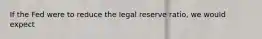 If the Fed were to reduce the legal reserve ratio, we would expect