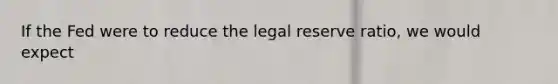 If the Fed were to reduce the legal reserve ratio, we would expect