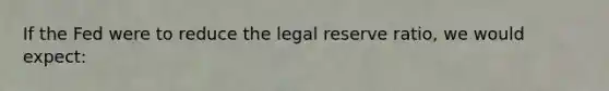 If the Fed were to reduce the legal reserve ratio, we would expect: