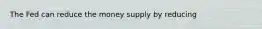 The Fed can reduce the money supply by reducing