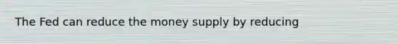 The Fed can reduce the money supply by reducing