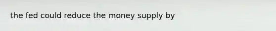 the fed could reduce the money supply by