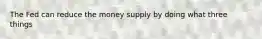 The Fed can reduce the money supply by doing what three things