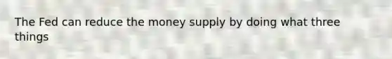 The Fed can reduce the money supply by doing what three things