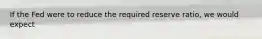 If the Fed were to reduce the required reserve ratio, we would expect