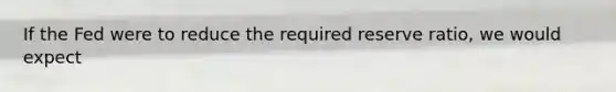 If the Fed were to reduce the required reserve ratio, we would expect