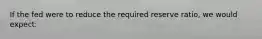 If the fed were to reduce the required reserve ratio, we would expect: