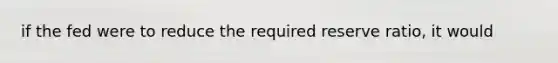 if the fed were to reduce the required reserve ratio, it would
