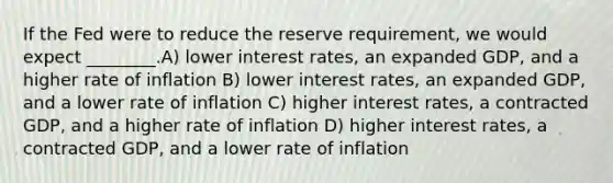 If the Fed were to reduce the reserve requirement, we would expect ________.A) lower interest rates, an expanded GDP, and a higher rate of inflation B) lower interest rates, an expanded GDP, and a lower rate of inflation C) higher interest rates, a contracted GDP, and a higher rate of inflation D) higher interest rates, a contracted GDP, and a lower rate of inflation