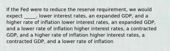 If the Fed were to reduce the reserve requirement, we would expect _____. lower interest rates, an expanded GDP, and a higher rate of inflation lower interest rates, an expanded GDP, and a lower rate of inflation higher interest rates, a contracted GDP, and a higher rate of inflation higher interest rates, a contracted GDP, and a lower rate of inflation