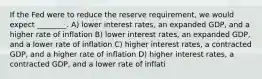 If the Fed were to reduce the reserve requirement, we would expect ________. A) lower interest rates, an expanded GDP, and a higher rate of inflation B) lower interest rates, an expanded GDP, and a lower rate of inflation C) higher interest rates, a contracted GDP, and a higher rate of inflation D) higher interest rates, a contracted GDP, and a lower rate of inflati