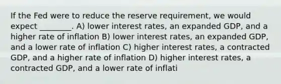 If the Fed were to reduce the reserve requirement, we would expect ________. A) lower interest rates, an expanded GDP, and a higher rate of inflation B) lower interest rates, an expanded GDP, and a lower rate of inflation C) higher interest rates, a contracted GDP, and a higher rate of inflation D) higher interest rates, a contracted GDP, and a lower rate of inflati