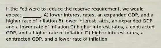 If the Fed were to reduce the reserve requirement, we would expect ________. A) lower interest rates, an expanded GDP, and a higher rate of inflation B) lower interest rates, an expanded GDP, and a lower rate of inflation C) higher interest rates, a contracted GDP, and a higher rate of inflation D) higher interest rates, a contracted GDP, and a lower rate of inflation