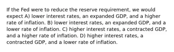 If the Fed were to reduce the reserve requirement, we would expect A) lower interest rates, an expanded GDP, and a higher rate of inflation. B) lower interest rates, an expanded GDP, and a lower rate of inflation. C) higher interest rates, a contracted GDP, and a higher rate of inflation. D) higher interest rates, a contracted GDP, and a lower rate of inflation.