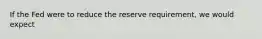 If the Fed were to reduce the reserve requirement, we would expect