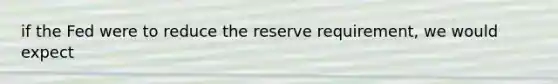 if the Fed were to reduce the reserve requirement, we would expect