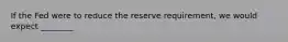 If the Fed were to reduce the reserve requirement, we would expect ________