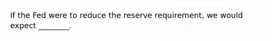 If the Fed were to reduce the reserve requirement, we would expect ________.