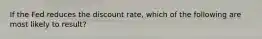 If the Fed reduces the discount rate, which of the following are most likely to result?