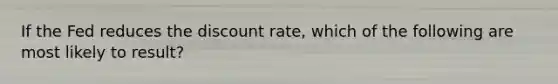 If the Fed reduces the discount rate, which of the following are most likely to result?