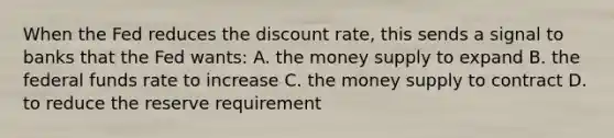 When the Fed reduces the discount rate, this sends a signal to banks that the Fed wants: A. the money supply to expand B. the federal funds rate to increase C. the money supply to contract D. to reduce the reserve requirement