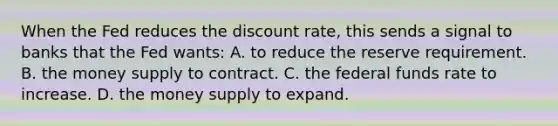 When the Fed reduces the discount rate, this sends a signal to banks that the Fed wants: A. to reduce the reserve requirement. B. the money supply to contract. C. the federal funds rate to increase. D. the money supply to expand.