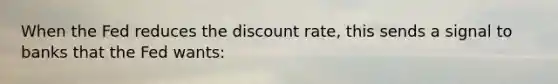 When the Fed reduces the discount rate, this sends a signal to banks that the Fed wants: